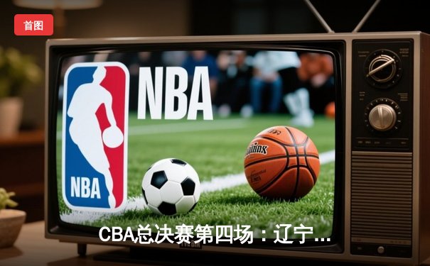 CBA总决赛第四场：辽宁男篮加时险胜新疆，总比分3-1夺赛点