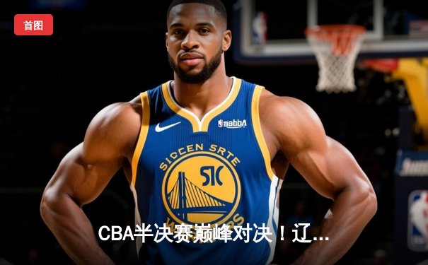 CBA半决赛巅峰对决！辽宁本钢加时险胜广东宏远，总比分2-1领先