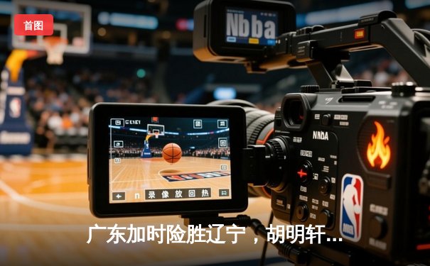 广东加时险胜辽宁，胡明轩关键三分锁定胜局