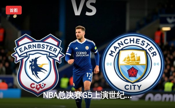 NBA总决赛G5上演世纪逆转 凯尔特人绝地翻盘续写奇迹