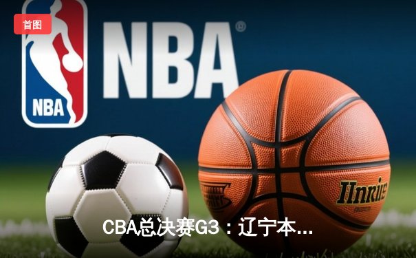 CBA总决赛G3：辽宁本钢客场逆转新疆伊力特，总比分3-0夺赛点