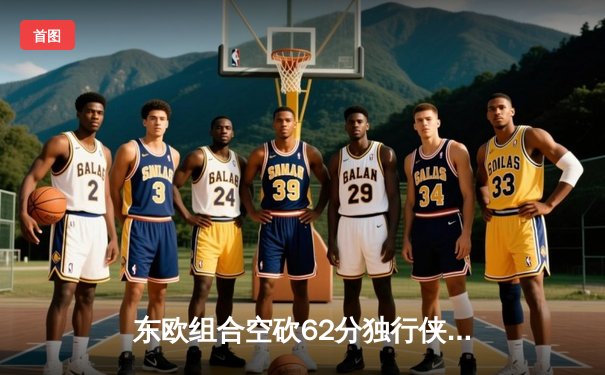 东欧组合空砍62分独行侠惜败雷霆，亚历山大34分率队逆转夺赛点