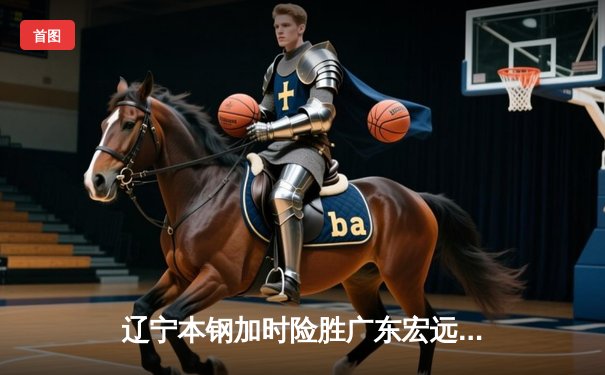 辽宁本钢加时险胜广东宏远，赵继伟33分导演惊天逆转