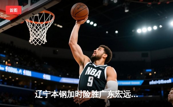 辽宁本钢加时险胜广东宏远，赵继伟35分导演惊天逆转