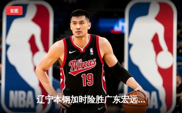 辽宁本钢加时险胜广东宏远，赵继伟35分导演惊天逆转