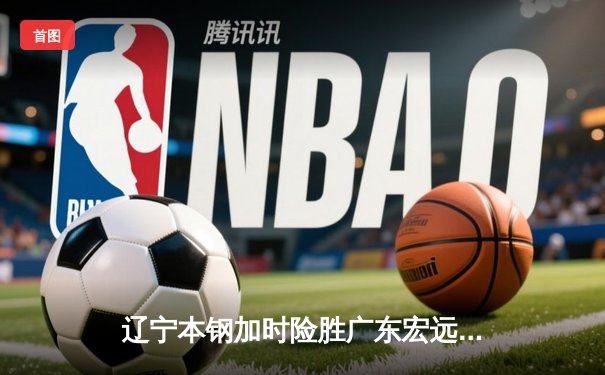 辽宁本钢加时险胜广东宏远，赵继伟35分导演惊天逆转
