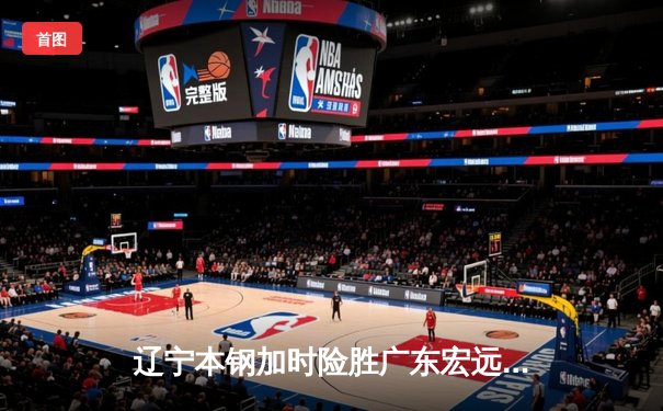辽宁本钢加时险胜广东宏远，赵继伟35分导演惊天逆转