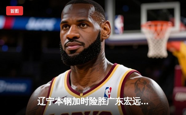 辽宁本钢加时险胜广东宏远，赵继伟35分导演惊天逆转