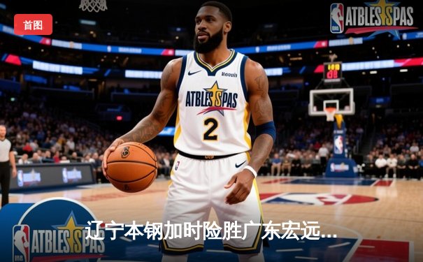 辽宁本钢加时险胜广东宏远，赵继伟35分导演惊天逆转